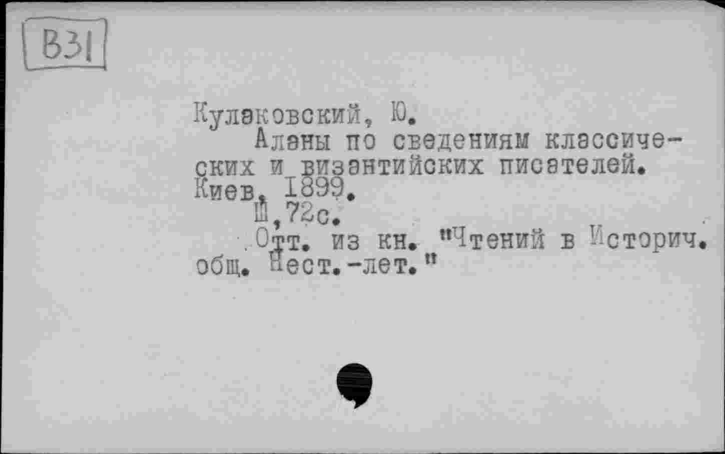 ﻿Куликовский, Ю.
Аланы по сведениям классических и византийских писателей. Киев. 1899.
Й,7?О.
Отт. из кн. "Чтений в Историч. общ. Нест. -лет. ”